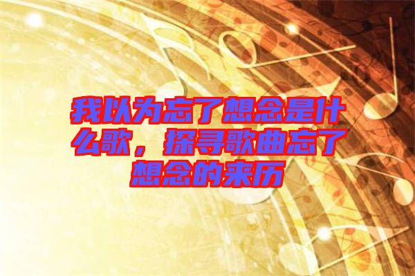 我以為忘了想念是什么歌，探尋歌曲忘了想念的來(lái)歷