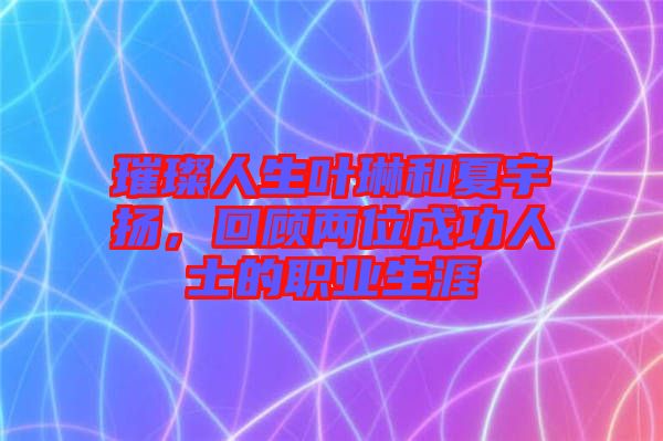 璀璨人生葉琳和夏宇揚，回顧兩位成功人士的職業生涯