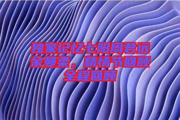 獨(dú)家記憶七陽周君遠(yuǎn)余曼柔，精情節(jié)回顧全程回顧