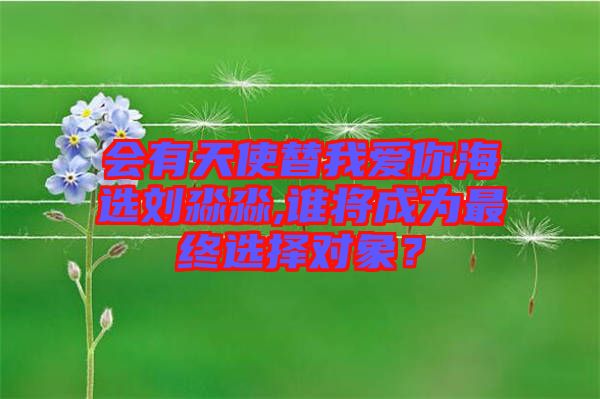 會有天使替我愛你海選劉淼淼,誰將成為最終選擇對象？