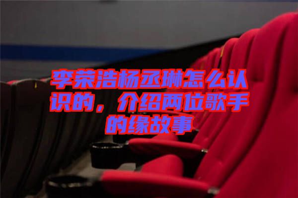 李榮浩楊丞琳怎么認(rèn)識的，介紹兩位歌手的緣故事