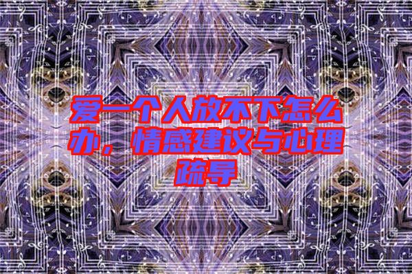 愛一個(gè)人放不下怎么辦，情感建議與心理疏導(dǎo)