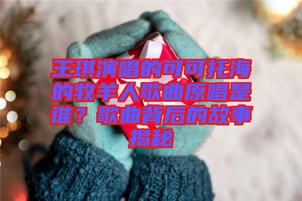 王琪演唱的可可托海的牧羊人歌曲原唱是誰？歌曲背后的故事揭秘