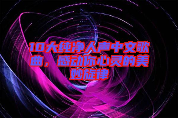 10大純凈人聲中文歌曲，感動你心靈的美妙旋律