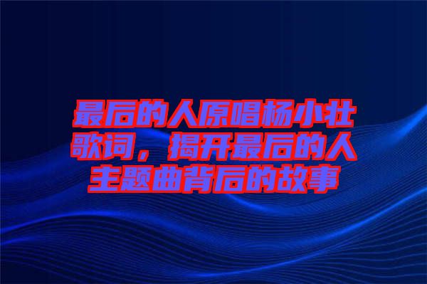 最后的人原唱楊小壯歌詞，揭開最后的人主題曲背后的故事