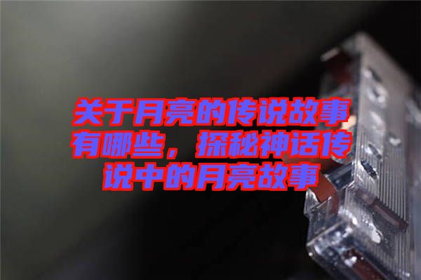 關于月亮的傳說故事有哪些，探秘神話傳說中的月亮故事