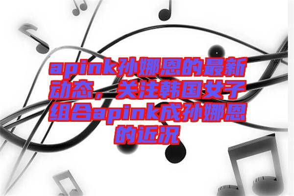 apink孫娜恩的最新動態，關注韓國女子組合apink成孫娜恩的近況