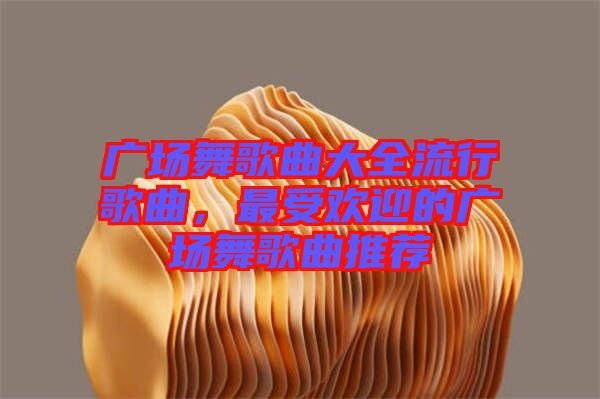 廣場舞歌曲大全流行歌曲，最受歡迎的廣場舞歌曲推薦