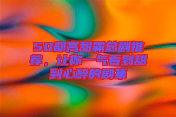50部高甜霸總劇推薦，讓你一氣看到甜到心醉的劇集