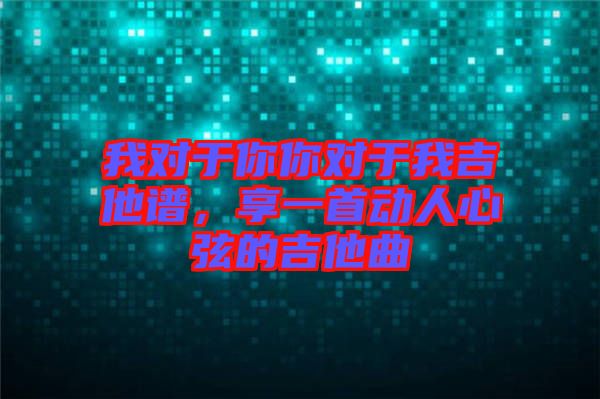 我對于你你對于我吉他譜，享一首動人心弦的吉他曲