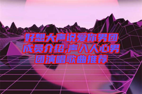好想大聲說(shuō)愛你男團(tuán)成員介紹,聲入人心男團(tuán)演唱歌曲推薦