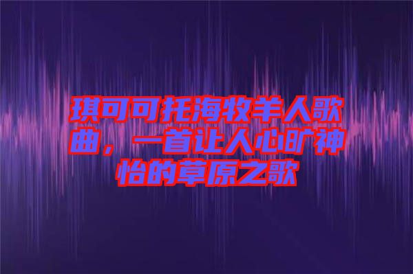 琪可可托海牧羊人歌曲，一首讓人心曠神怡的草原之歌