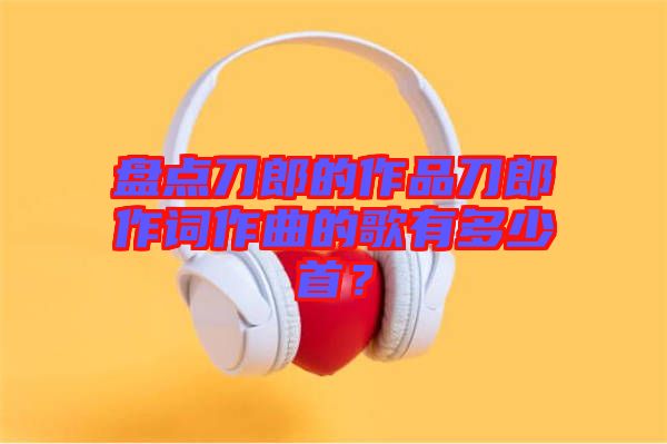 盤點(diǎn)刀郎的作品刀郎作詞作曲的歌有多少首？