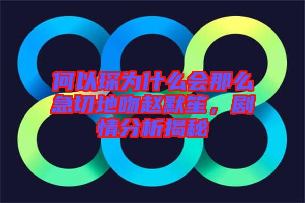 何以琛為什么會那么急切地吻趙默笙，劇情分析揭秘
