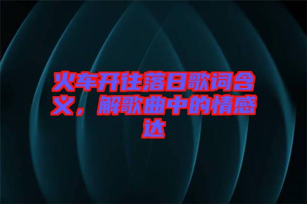 火車開往落日歌詞含義，解歌曲中的情感達