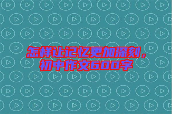 怎樣讓記憶更加深刻，初中作文600字