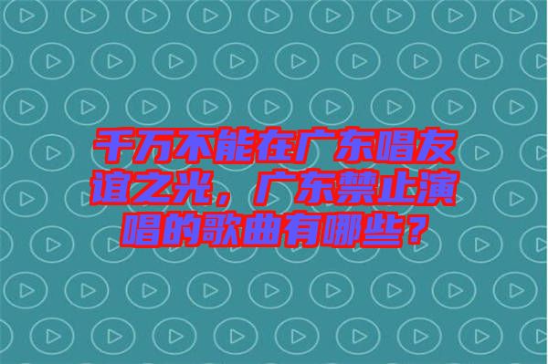 千萬(wàn)不能在廣東唱友誼之光，廣東禁止演唱的歌曲有哪些？