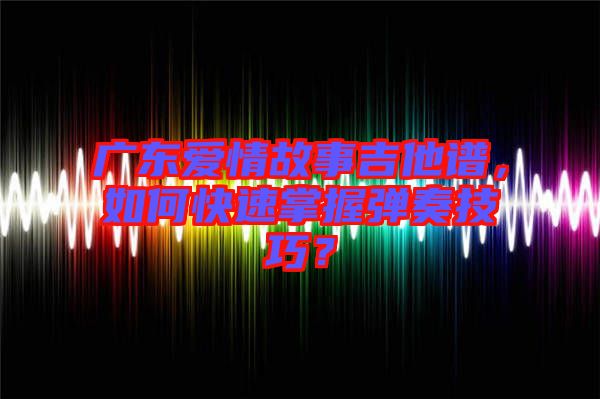 廣東愛情故事吉他譜，如何快速掌握彈奏技巧？