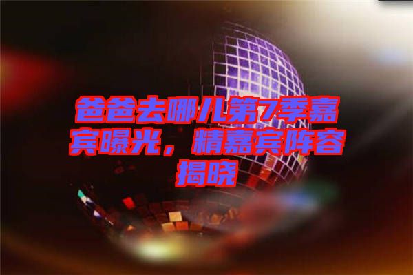 爸爸去哪兒第7季嘉賓曝光，精嘉賓陣容揭曉