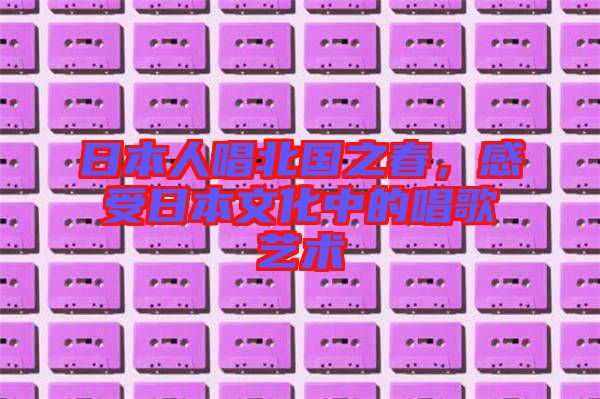 日本人唱北國之春，感受日本文化中的唱歌藝術