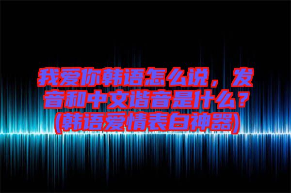 我愛你韓語怎么說，發(fā)音和中文諧音是什么？(韓語愛情表白神器)