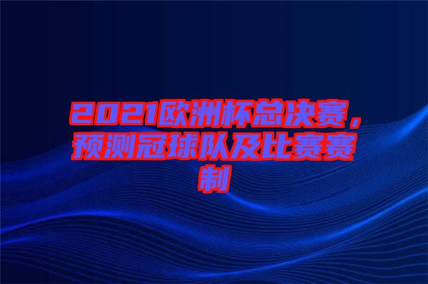 2021歐洲杯總決賽，預(yù)測(cè)冠球隊(duì)及比賽賽制