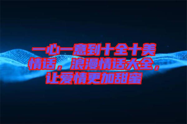 一心一意到十全十美情話，浪漫情話大全，讓愛情更加甜蜜