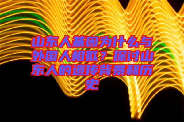 山東人基因為什么與外國人相似？探討山東人的遺傳背景和歷史