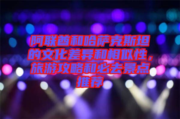 阿聯酋和哈薩克斯坦的文化差異和相似性，旅游攻略和必去景點推薦