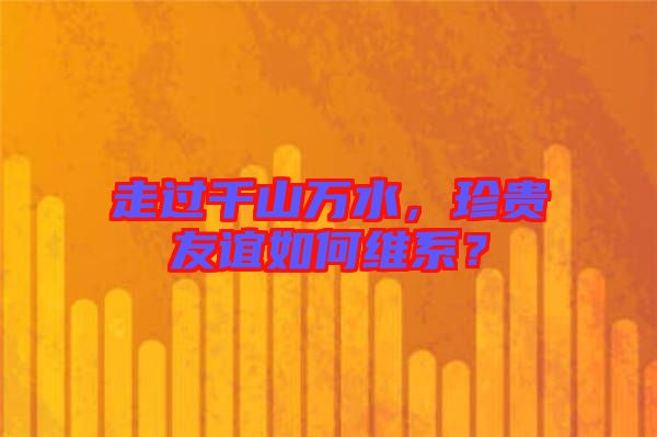 走過千山萬水，珍貴友誼如何維系？