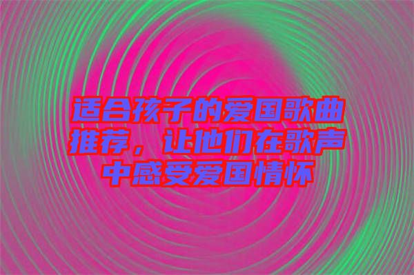 適合孩子的愛國歌曲推薦，讓他們在歌聲中感受愛國情懷