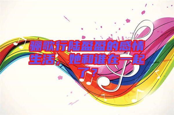 驪歌行陸盈盈的感情生活，她和誰在一起了？