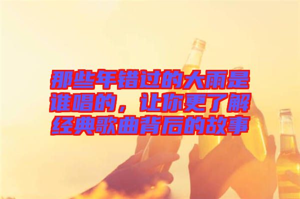 那些年錯過的大雨是誰唱的，讓你更了解經典歌曲背后的故事
