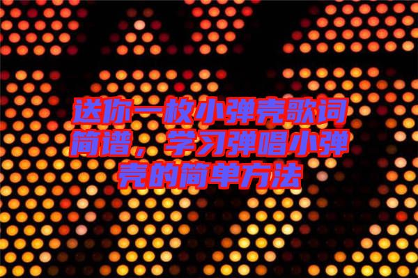 送你一枚小彈殼歌詞簡譜，學習彈唱小彈殼的簡單方法