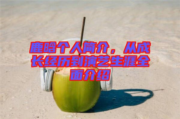 鹿晗個人簡介，從成長經(jīng)歷到演藝生涯全面介紹