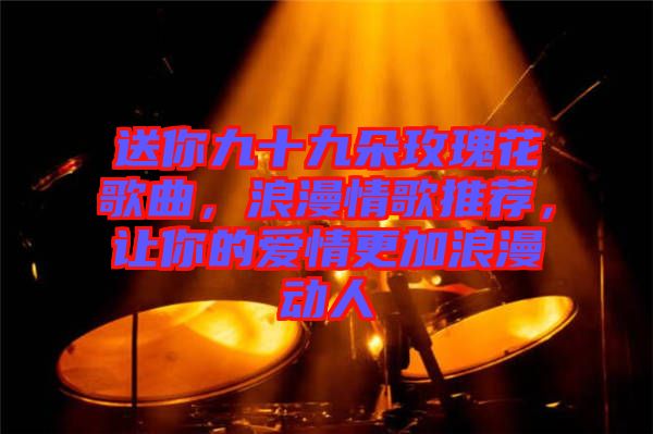 送你九十九朵玫瑰花歌曲，浪漫情歌推薦，讓你的愛(ài)情更加浪漫動(dòng)人