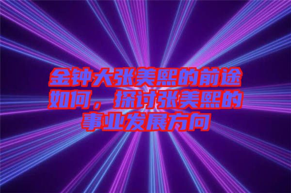 金鐘大張美熙的前途如何，探討張美熙的事業發展方向