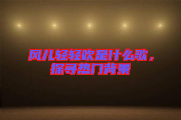 風兒輕輕吹是什么歌，探尋熱門背景