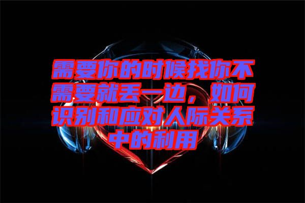 需要你的時候找你不需要就丟一邊，如何識別和應對人際關系中的利用