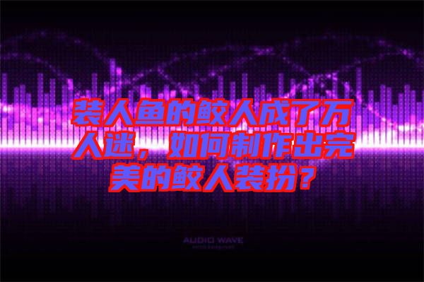 裝人魚的鮫人成了萬(wàn)人迷，如何制作出完美的鮫人裝扮？