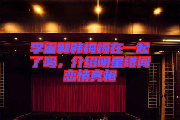 李雷和韓梅梅在一起了嗎，介紹明星緋聞戀情真相