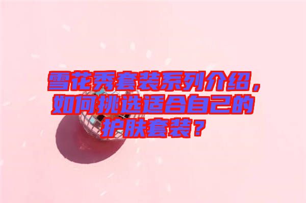 雪花秀套裝系列介紹，如何挑選適合自己的護(hù)膚套裝？
