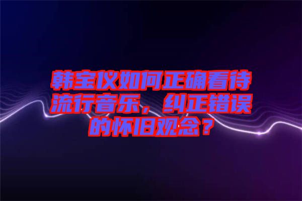 韓寶儀如何正確看待流行音樂(lè)，糾正錯(cuò)誤的懷舊觀念？