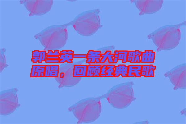 郭蘭英一條大河歌曲原唱，回顧經典民歌